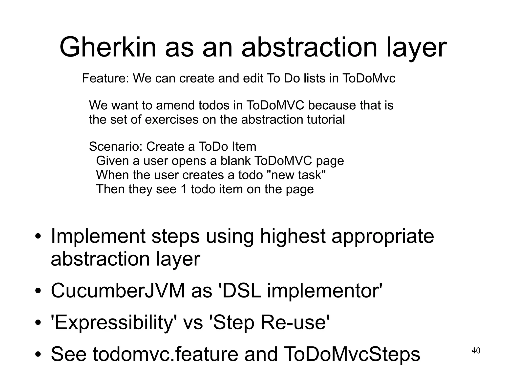 40 
Gherkin as an abstraction layer 
Feature: We can create and edit To Do lists in ToDoMvc 
We want to amend todos in ToDoMVC because that is 
the set of exercises on the abstraction tutorial 
Scenario: Create a ToDo Item 
Given a user opens a blank ToDoMVC page 
When the user creates a todo "new task" 
Then they see 1 todo item on the page 
● Implement steps using highest appropriate 
abstraction layer 
● CucumberJVM as 'DSL implementor' 
● 'Expressibility' vs 'Step Re-use' 
● See todomvc.feature and ToDoMvcSteps 
 