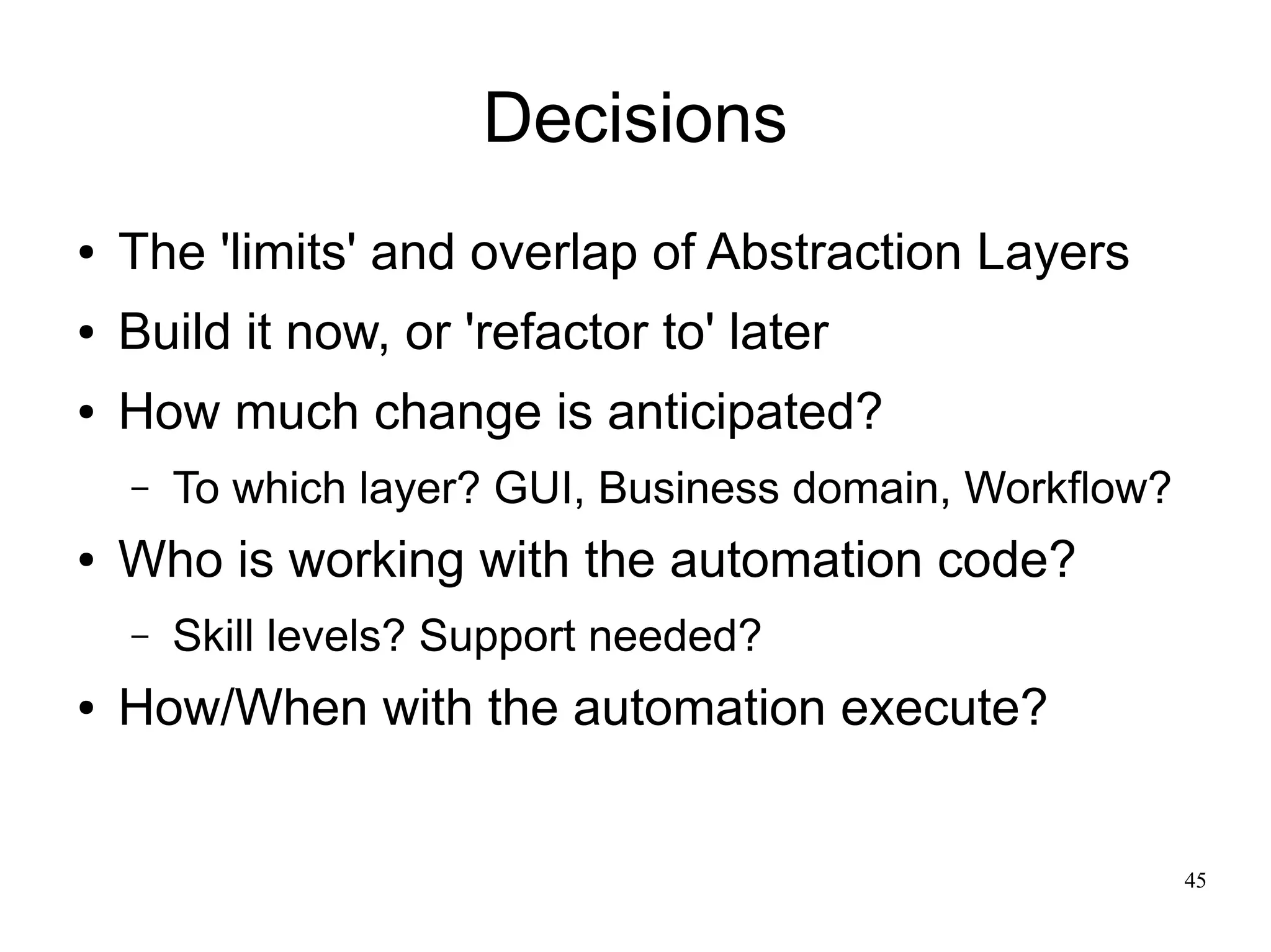 45 
Decisions 
● The 'limits' and overlap of Abstraction Layers 
● Build it now, or 'refactor to' later 
● How much change is anticipated? 
– To which layer? GUI, Business domain, Workflow? 
● Who is working with the automation code? 
– Skill levels? Support needed? 
● How/When with the automation execute? 
 
