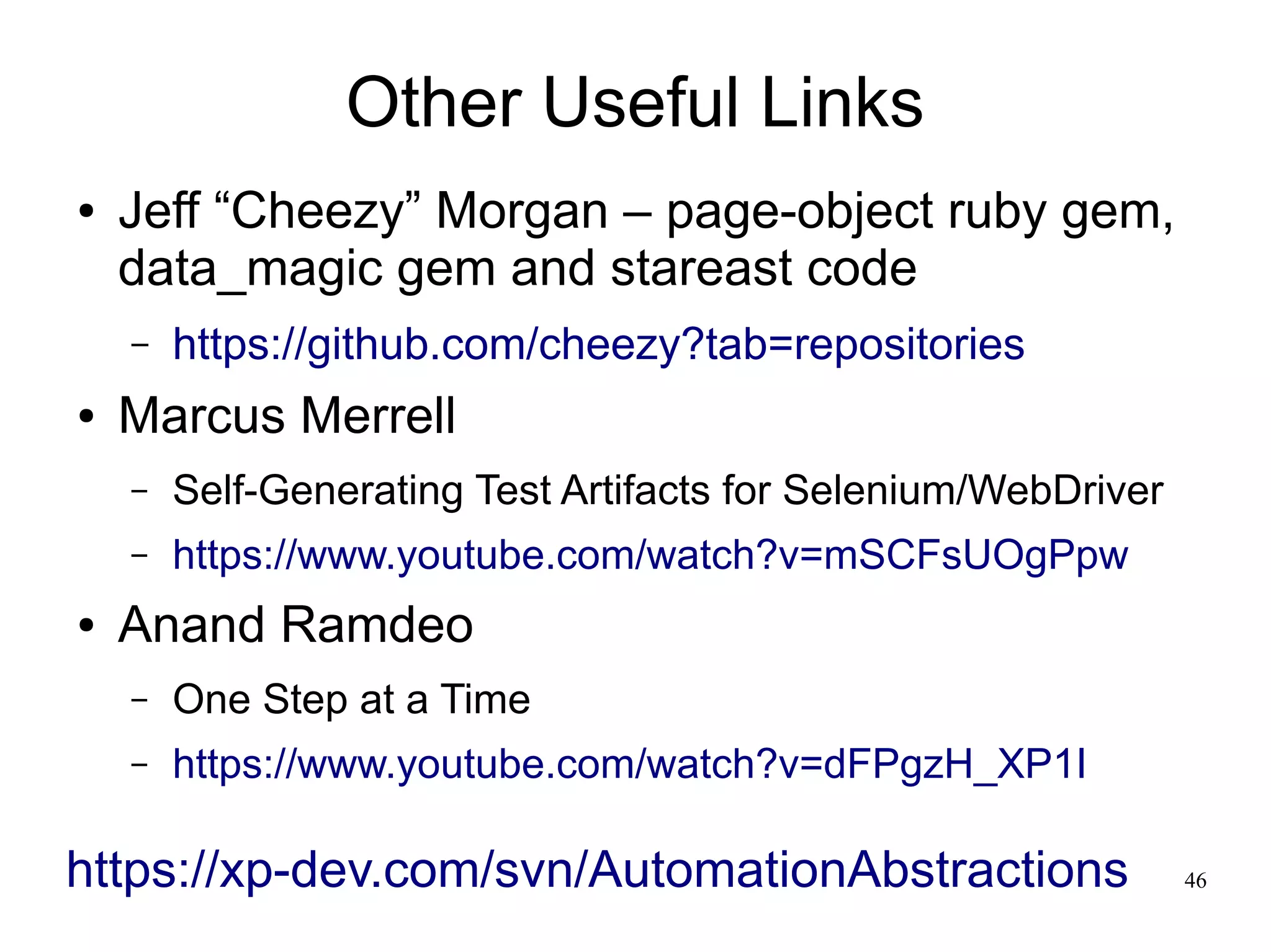 46 
Other Useful Links 
● Jeff “Cheezy” Morgan – page-object ruby gem, 
data_magic gem and stareast code 
– https://github.com/cheezy?tab=repositories 
● Marcus Merrell 
– Self-Generating Test Artifacts for Selenium/WebDriver 
– https://www.youtube.com/watch?v=mSCFsUOgPpw 
● Anand Ramdeo 
– One Step at a Time 
– https://www.youtube.com/watch?v=dFPgzH_XP1I 
https://xp-dev.com/svn/AutomationAbstractions 
 