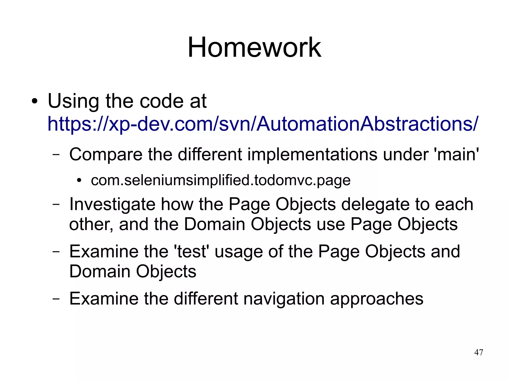 47 
Homework 
● Using the code at 
https://xp-dev.com/svn/AutomationAbstractions/ 
– Compare the different implementations under 'main' 
● com.seleniumsimplified.todomvc.page 
– Investigate how the Page Objects delegate to each 
other, and the Domain Objects use Page Objects 
– Examine the 'test' usage of the Page Objects and 
Domain Objects 
– Examine the different navigation approaches 
 