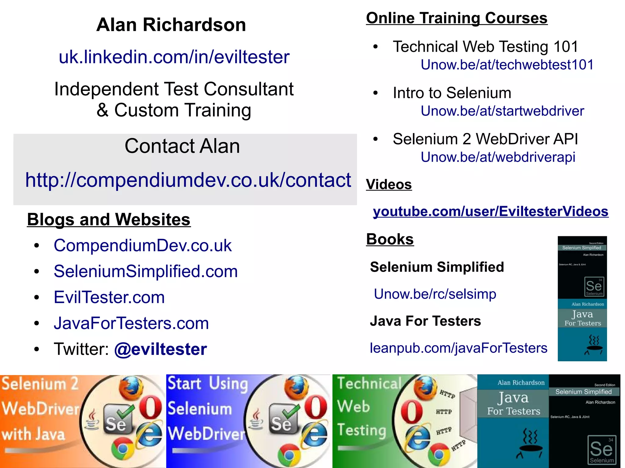 48 
Blogs and Websites 
● CompendiumDev.co.uk 
● SeleniumSimplified.com 
● EvilTester.com 
● JavaForTesters.com 
● Twitter: @eviltester 
Online Training Courses 
● Technical Web Testing 101 
Unow.be/at/techwebtest101 
● Intro to Selenium 
Unow.be/at/startwebdriver 
● Selenium 2 WebDriver API 
Unow.be/at/webdriverapi 
Videos 
youtube.com/user/EviltesterVideos 
Books 
Selenium Simplified 
Unow.be/rc/selsimp 
Java For Testers 
leanpub.com/javaForTesters 
Alan Richardson 
uk.linkedin.com/in/eviltester 
Independent Test Consultant 
& Custom Training 
Contact Alan 
http://compendiumdev.co.uk/contact 
