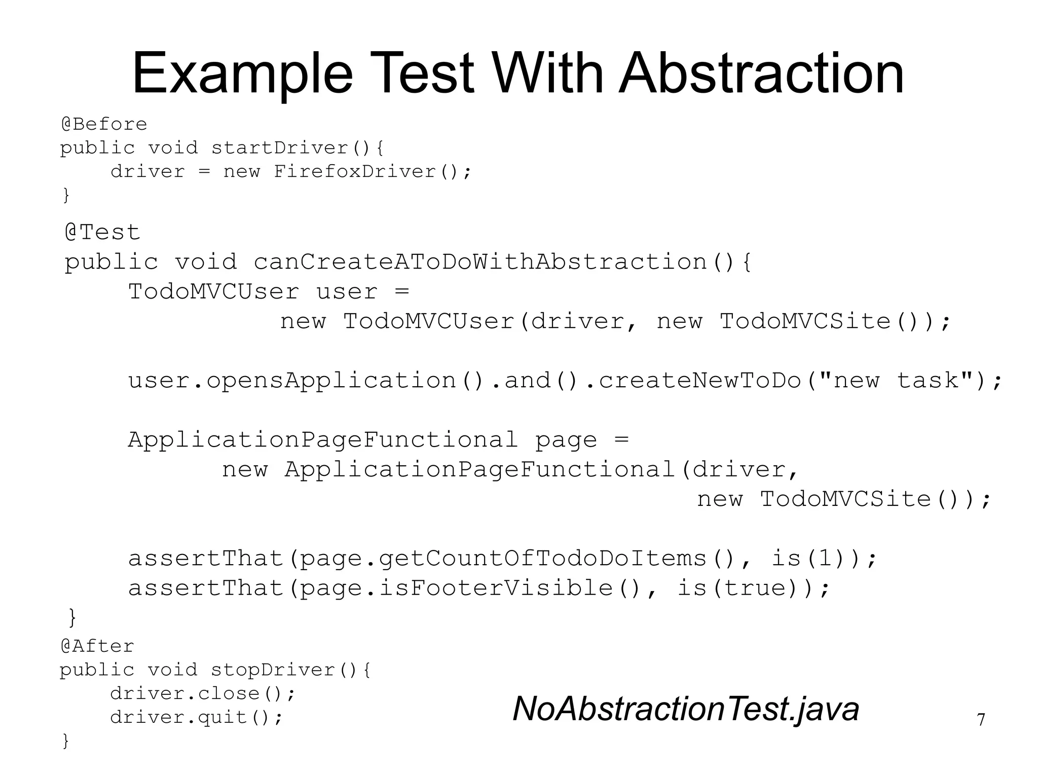 7 
Example Test With Abstraction 
@Before 
public void startDriver(){ 
@Test 
public void canCreateAToDoWithAbstraction(){ 
TodoMVCUser user = 
new TodoMVCUser(driver, new TodoMVCSite()); 
user.opensApplication().and().createNewToDo("new task"); 
ApplicationPageFunctional page = 
new ApplicationPageFunctional(driver, 
new TodoMVCSite()); 
assertThat(page.getCountOfTodoDoItems(), is(1)); 
assertThat(page.isFooterVisible(), is(true)); 
} 
driver = new FirefoxDriver(); 
} 
@After 
public void stopDriver(){ 
driver.close(); 
driver.quit(); 
} 
NoAbstractionTest.java 
 