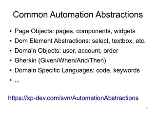10 
Common Automation Abstractions 
● Page Objects: pages, components, widgets 
● Dom Element Abstractions: select, textbox, etc. 
● Domain Objects: user, account, order 
● Gherkin (Given/When/And/Then) 
● Domain Specific Languages: code, keywords 
● ... 
https://xp-dev.com/svn/AutomationAbstractions 
 