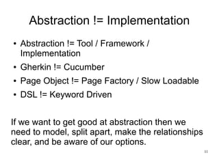 11 
Abstraction != Implementation 
● Abstraction != Tool / Framework / 
Implementation 
● Gherkin != Cucumber 
● Page Object != Page Factory / Slow Loadable 
● DSL != Keyword Driven 
If we want to get good at abstraction then we 
need to model, split apart, make the relationships 
clear, and be aware of our options. 
 