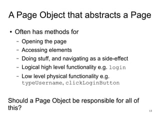 A Page Object that abstracts a Page 
13 
● Often has methods for 
– Opening the page 
– Accessing elements 
– Doing stuff, and navigating as a side-effect 
– Logical high level functionality e.g. login 
– Low level physical functionality e.g. 
typeUsername, clickLoginButton 
Should a Page Object be responsible for all of 
this? 
 