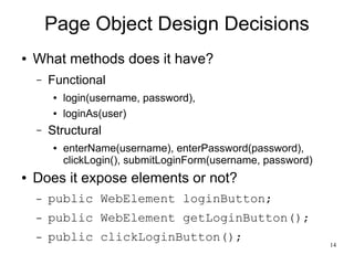 14 
Page Object Design Decisions 
● What methods does it have? 
– Functional 
● login(username, password), 
● loginAs(user) 
– Structural 
● enterName(username), enterPassword(password), 
clickLogin(), submitLoginForm(username, password) 
● Does it expose elements or not? 
– public WebElement loginButton; 
– public WebElement getLoginButton(); 
– public clickLoginButton(); 
 