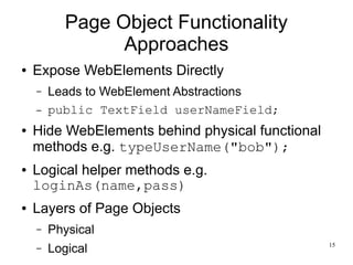 15 
Page Object Functionality 
Approaches 
● Expose WebElements Directly 
– Leads to WebElement Abstractions 
– public TextField userNameField; 
● Hide WebElements behind physical functional 
methods e.g. typeUserName("bob"); 
● Logical helper methods e.g. 
loginAs(name,pass) 
● Layers of Page Objects 
– Physical 
– Logical 
 