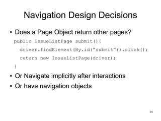 16 
Navigation Design Decisions 
● Does a Page Object return other pages? 
public IssueListPage submit(){ 
driver.findElement(By.id(“submit”)).click(); 
return new IssueListPage(driver); 
} 
● Or Navigate implicitly after interactions 
● Or have navigation objects 
 