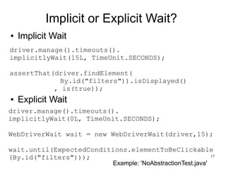 17 
Implicit or Explicit Wait? 
● Implicit Wait 
driver.manage().timeouts(). 
implicitlyWait(15L, TimeUnit.SECONDS); 
assertThat(driver.findElement( 
By.id("filters")).isDisplayed() 
, is(true)); 
● Explicit Wait 
driver.manage().timeouts(). 
implicitlyWait(0L, TimeUnit.SECONDS); 
WebDriverWait wait = new WebDriverWait(driver,15); 
wait.until(ExpectedConditions.elementToBeClickable 
(By.id("filters"))); 
Example: 'NoAbstractionTest.java' 
 