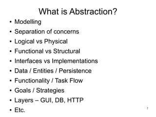 2 
What is Abstraction? 
● Modelling 
● Separation of concerns 
● Logical vs Physical 
● Functional vs Structural 
● Interfaces vs Implementations 
● Data / Entities / Persistence 
● Functionality / Task Flow 
● Goals / Strategies 
● Layers – GUI, DB, HTTP 
● Etc. 
 