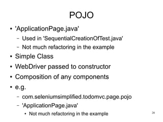 20 
POJO 
● 'ApplicationPage.java' 
– Used in 'SequentialCreationOfTest.java' 
– Not much refactoring in the example 
● Simple Class 
● WebDriver passed to constructor 
● Composition of any components 
● e.g. 
– com.seleniumsimplified.todomvc.page.pojo 
– 'ApplicationPage.java' 
● Not much refactoring in the example 
 