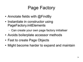 24 
Page Factory 
● Annotate fields with @FindBy 
● Instantiate in constructor using 
PageFactory.initElements 
– Can create your own page factory initialiser 
● Avoids boilerplate accessor methods 
● Fast to create Page Objects 
● Might become harder to expand and maintain 
 