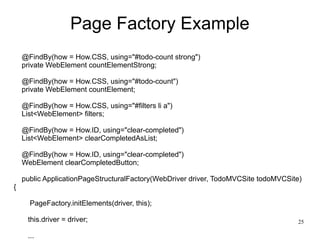 25 
Page Factory Example 
@FindBy(how = How.CSS, using="#todo-count strong") 
private WebElement countElementStrong; 
@FindBy(how = How.CSS, using="#todo-count") 
private WebElement countElement; 
@FindBy(how = How.CSS, using="#filters li a") 
List<WebElement> filters; 
@FindBy(how = How.ID, using="clear-completed") 
List<WebElement> clearCompletedAsList; 
@FindBy(how = How.ID, using="clear-completed") 
WebElement clearCompletedButton; 
public ApplicationPageStructuralFactory(WebDriver driver, TodoMVCSite todoMVCSite) 
{ 
PageFactory.initElements(driver, this); 
this.driver = driver; 
... 
 