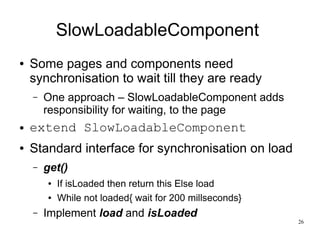 26 
SlowLoadableComponent 
● Some pages and components need 
synchronisation to wait till they are ready 
– One approach – SlowLoadableComponent adds 
responsibility for waiting, to the page 
● extend SlowLoadableComponent 
● Standard interface for synchronisation on load 
– get() 
● If isLoaded then return this Else load 
● While not loaded{ wait for 200 millseconds} 
– Implement load and isLoaded 
 