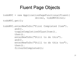 27 
Fluent Page Objects 
todoMVC = new ApplicationPageFunctionalFluent( 
driver, todoMVCSite); 
todoMVC.get(); 
todoMVC.enterNewToDo("First Completed Item"). 
and(). 
toggleCompletionOfLastItem(). 
then(). 
enterNewToDo("Still to do this"). 
and(). 
enterNewToDo("Still to do this too"). 
then(). 
filterOnCompleted(); 
 