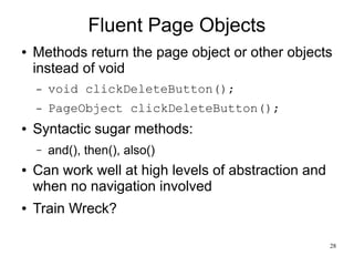 28 
Fluent Page Objects 
● Methods return the page object or other objects 
instead of void 
– void clickDeleteButton(); 
– PageObject clickDeleteButton(); 
● Syntactic sugar methods: 
– and(), then(), also() 
● Can work well at high levels of abstraction and 
when no navigation involved 
● Train Wreck? 
 