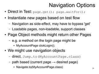 Navigation Options 
29 
● Direct in Test: page.get(); page.waitFor(); 
● Instantiate new pages based on test flow 
– Navigation as side-effect, may have to bypass 'get' 
– Loadable pages, non-loadable, support classes 
● Page Object methods might return other Pages 
– e.g. a method on the login page might be 
● MyAccountPage clickLogin(); 
● We might use navigation objects 
– direct, Jump.to(MyAccountPage.class) 
– path based (current page → desired page) 
● Navigate.to(MyAccountPage.class) 
 