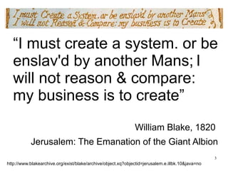 “I must create a system. or be 
enslav'd by another Mans; I 
will not reason & compare: 
my business is to create” 
William Blake, 1820 
Jerusalem: The Emanation of the Giant Albion 
3 
http://www.blakearchive.org/exist/blake/archive/object.xq?objectid=jerusalem.e.illbk.10&java=no 
 