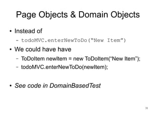 31 
Page Objects & Domain Objects 
● Instead of 
– todoMVC.enterNewToDo(“New Item”) 
● We could have have 
– ToDoItem newItem = new ToDoItem(“New Item”); 
– todoMVC.enterNewToDo(newItem); 
● See code in DomainBasedTest 
 