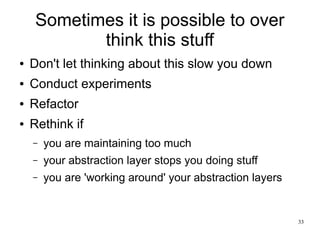 33 
Sometimes it is possible to over 
think this stuff 
● Don't let thinking about this slow you down 
● Conduct experiments 
● Refactor 
● Rethink if 
– you are maintaining too much 
– your abstraction layer stops you doing stuff 
– you are 'working around' your abstraction layers 
 
