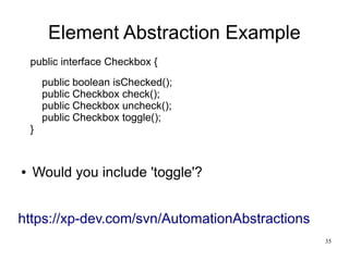 35 
Element Abstraction Example 
public interface Checkbox { 
public boolean isChecked(); 
public Checkbox check(); 
public Checkbox uncheck(); 
public Checkbox toggle(); 
} 
● Would you include 'toggle'? 
https://xp-dev.com/svn/AutomationAbstractions 
 