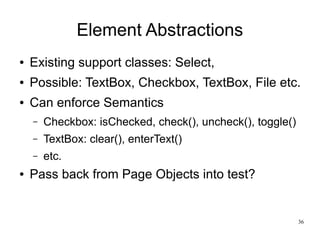 36 
Element Abstractions 
● Existing support classes: Select, 
● Possible: TextBox, Checkbox, TextBox, File etc. 
● Can enforce Semantics 
– Checkbox: isChecked, check(), uncheck(), toggle() 
– TextBox: clear(), enterText() 
– etc. 
● Pass back from Page Objects into test? 
 