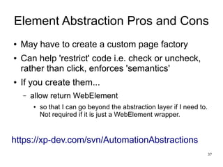 Element Abstraction Pros and Cons 
37 
● May have to create a custom page factory 
● Can help 'restrict' code i.e. check or uncheck, 
rather than click, enforces 'semantics' 
● If you create them... 
– allow return WebElement 
● so that I can go beyond the abstraction layer if I need to. 
Not required if it is just a WebElement wrapper. 
https://xp-dev.com/svn/AutomationAbstractions 
 