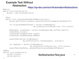 https://xp-dev.com/svn/AutomationAbstractions 
4 
Example Test Without 
Abstraction 
@Before 
public void startDriver(){ 
@Test 
public void canCreateAToDoWithNoAbstraction(){ 
driver.get("http://todomvc.com/architecture-examples/backbone/"); 
int originalNumberOfTodos = driver.findElements( 
By.cssSelector("ul#todo-list li")).size(); 
WebElement createTodo = driver.findElement(By.id("new-todo")); 
createTodo.click(); 
createTodo.sendKeys("new task"); 
createTodo.sendKeys(Keys.ENTER); 
assertThat(driver.findElement( 
By.id("filters")).isDisplayed(), is(true)); 
int newToDos = driver.findElements( 
By.cssSelector("ul#todo-list li")).size(); 
assertThat(newToDos, greaterThan(originalNumberOfTodos)); 
} 
driver = new FirefoxDriver(); 
} 
@After 
public void stopDriver(){ 
driver.close(); 
driver.quit(); 
} 
NoAbstractionTest.java 
 