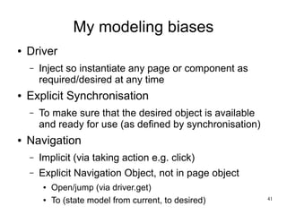 41 
My modeling biases 
● Driver 
– Inject so instantiate any page or component as 
required/desired at any time 
● Explicit Synchronisation 
– To make sure that the desired object is available 
and ready for use (as defined by synchronisation) 
● Navigation 
– Implicit (via taking action e.g. click) 
– Explicit Navigation Object, not in page object 
● Open/jump (via driver.get) 
● To (state model from current, to desired) 
 