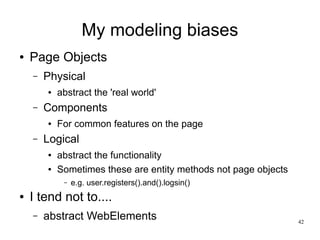 42 
My modeling biases 
● Page Objects 
– Physical 
● abstract the 'real world' 
– Components 
● For common features on the page 
– Logical 
● abstract the functionality 
● Sometimes these are entity methods not page objects 
– e.g. user.registers().and().logsin() 
● I tend not to.... 
– abstract WebElements 
 