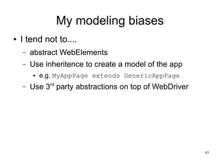 43 
My modeling biases 
● I tend not to.... 
– abstract WebElements 
– Use inheritence to create a model of the app 
● e.g. MyAppPage extends GenericAppPage 
– Use 3rd party abstractions on top of WebDriver 
 