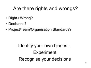 44 
Are there rights and wrongs? 
● Right / Wrong? 
● Decisions? 
● Project/Team/Organisation Standards? 
Identify your own biases - 
Experiment 
Recognise your decisions 
 