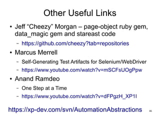 46 
Other Useful Links 
● Jeff “Cheezy” Morgan – page-object ruby gem, 
data_magic gem and stareast code 
– https://github.com/cheezy?tab=repositories 
● Marcus Merrell 
– Self-Generating Test Artifacts for Selenium/WebDriver 
– https://www.youtube.com/watch?v=mSCFsUOgPpw 
● Anand Ramdeo 
– One Step at a Time 
– https://www.youtube.com/watch?v=dFPgzH_XP1I 
https://xp-dev.com/svn/AutomationAbstractions 
 