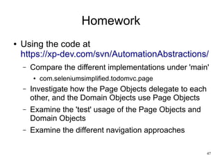 47 
Homework 
● Using the code at 
https://xp-dev.com/svn/AutomationAbstractions/ 
– Compare the different implementations under 'main' 
● com.seleniumsimplified.todomvc.page 
– Investigate how the Page Objects delegate to each 
other, and the Domain Objects use Page Objects 
– Examine the 'test' usage of the Page Objects and 
Domain Objects 
– Examine the different navigation approaches 
 