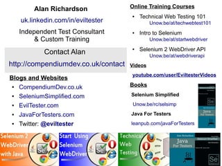48 
Blogs and Websites 
● CompendiumDev.co.uk 
● SeleniumSimplified.com 
● EvilTester.com 
● JavaForTesters.com 
● Twitter: @eviltester 
Online Training Courses 
● Technical Web Testing 101 
Unow.be/at/techwebtest101 
● Intro to Selenium 
Unow.be/at/startwebdriver 
● Selenium 2 WebDriver API 
Unow.be/at/webdriverapi 
Videos 
youtube.com/user/EviltesterVideos 
Books 
Selenium Simplified 
Unow.be/rc/selsimp 
Java For Testers 
leanpub.com/javaForTesters 
Alan Richardson 
uk.linkedin.com/in/eviltester 
Independent Test Consultant 
& Custom Training 
Contact Alan 
http://compendiumdev.co.uk/contact 
