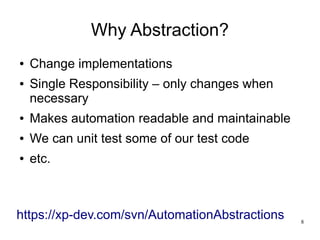 8 
Why Abstraction? 
● Change implementations 
● Single Responsibility – only changes when 
necessary 
● Makes automation readable and maintainable 
● We can unit test some of our test code 
● etc. 
https://xp-dev.com/svn/AutomationAbstractions 
 