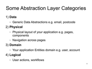 9 
Some Abstraction Layer Categories 
1) Data 
– Generic Data Abstractions e.g. email, postcode 
2) Physical 
– Physical layout of your application e.g. pages, 
components 
– Navigation across pages 
3) Domain 
– Your application Entities domain e.g. user, account 
4) Logical 
– User actions, workflows 
 