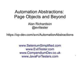 1 
Automation Abstractions: 
Page Objects and Beyond 
Alan Richardson 
@eviltester 
https://xp-dev.com/svn/AutomationAbstractions 
www.SeleniumSimplified.com 
www.EvilTester.com 
www.CompendiumDev.co.uk 
www.JavaForTesters.com 
 