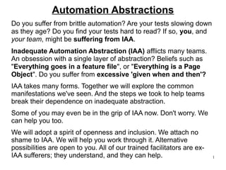 1 
Automation Abstractions 
Do you suffer from brittle automation? Are your tests slowing down 
as they age? Do you find your tests hard to read? If so, you, and 
your team, might be suffering from IAA. 
Inadequate Automation Abstraction (IAA) afflicts many teams. 
An obsession with a single layer of abstraction? Beliefs such as 
"Everything goes in a feature file", or "Everything is a Page 
Object". Do you suffer from excessive 'given when and then'? 
IAA takes many forms. Together we will explore the common 
manifestations we've seen. And the steps we took to help teams 
break their dependence on inadequate abstraction. 
Some of you may even be in the grip of IAA now. Don't worry. We 
can help you too. 
We will adopt a spirit of openness and inclusion. We attach no 
shame to IAA. We will help you work through it. Alternative 
possibilities are open to you. All of our trained facilitators are ex- 
IAA sufferers; they understand, and they can help. 
 
