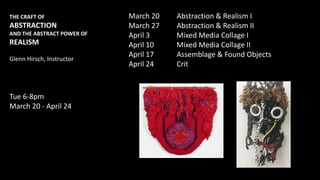THE CRAFT OF
ABSTRACTION
AND THE ABSTRACT POWER OF
REALISM
Glenn Hirsch, Instructor
Tue 6-8pm
March 20 - April 24
March 20 Abstraction & Realism I
March 27 Abstraction & Realism II
April 3 Mixed Media Collage I
April 10 Mixed Media Collage II
April 17 Assemblage & Found Objects
April 24 Crit
 