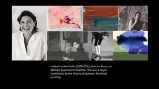 Helen Frankenthaler (1928-2011) was an American
abstract expressionist painter. She was a major
contributor to the history of postwar American
painting.
 