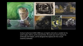 Graham Sutherland (1903-1980) was an English artist who is notable for his
work in glass, fabrics, prints and portraits. His work was much inspired by
landscape and religion, and he designed the tapestry for the re-built
Coventry Cathedral.
 