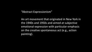 “Abstract Expressionism”
An art movement that originated in New York in
the 1940s and 1950s and aimed at subjective
emotional expression with particular emphasis
on the creative spontaneous act (e.g., action
painting).
 