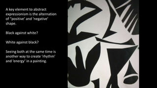 A key element to abstract
expressionism is the alternation
of “positive’ and ‘negative’
shape.
Black against white?
White against black?
Seeing both at the same time is
another way to create ‘rhythm’
and ‘energy’ in a painting.
 