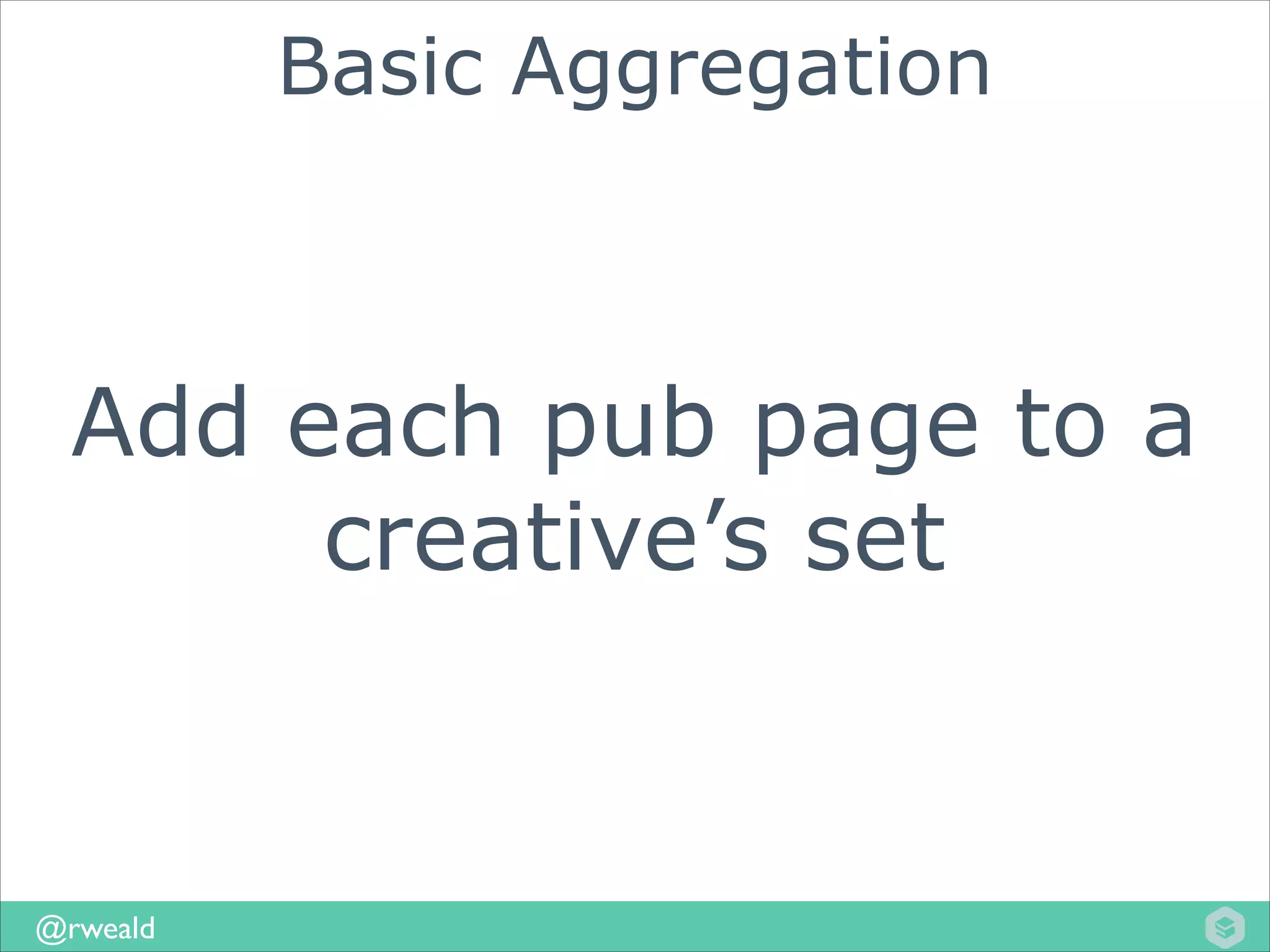 Basic Aggregation

Add each pub page to a
creative’s set

@rweald

 