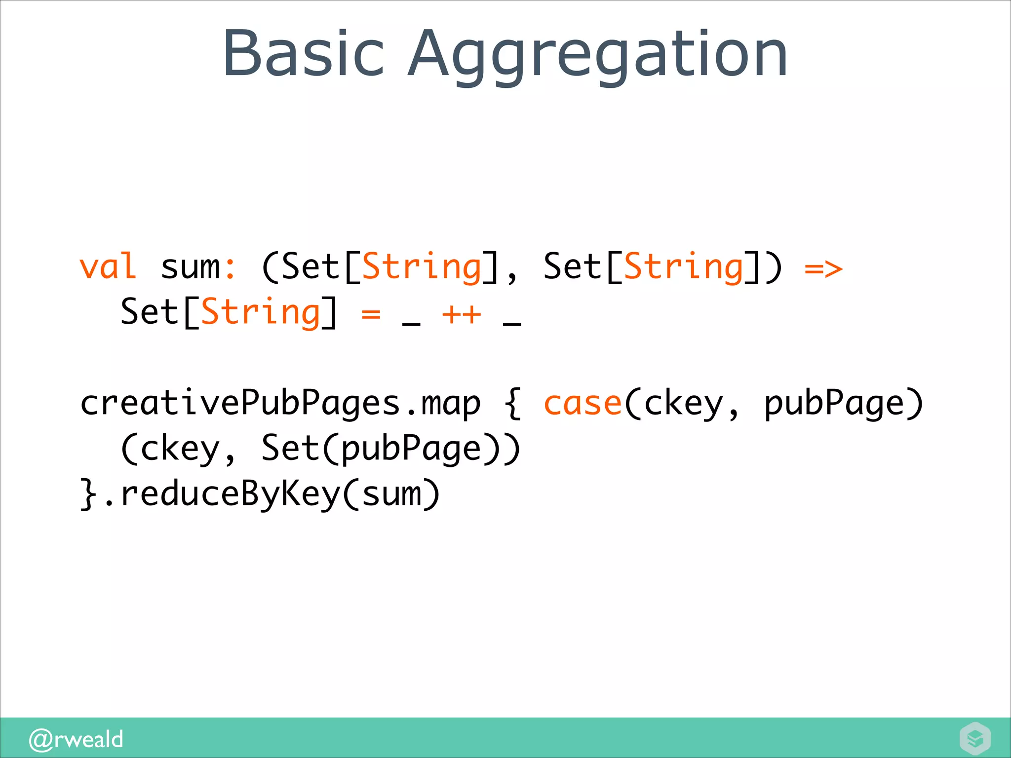 Basic Aggregation
val sum: (Set[String], Set[String]) => 	
Set[String] = _ ++ _	
!

creativePubPages.map { case(ckey, pubPage)	
(ckey, Set(pubPage))	
}.reduceByKey(sum)

@rweald

 