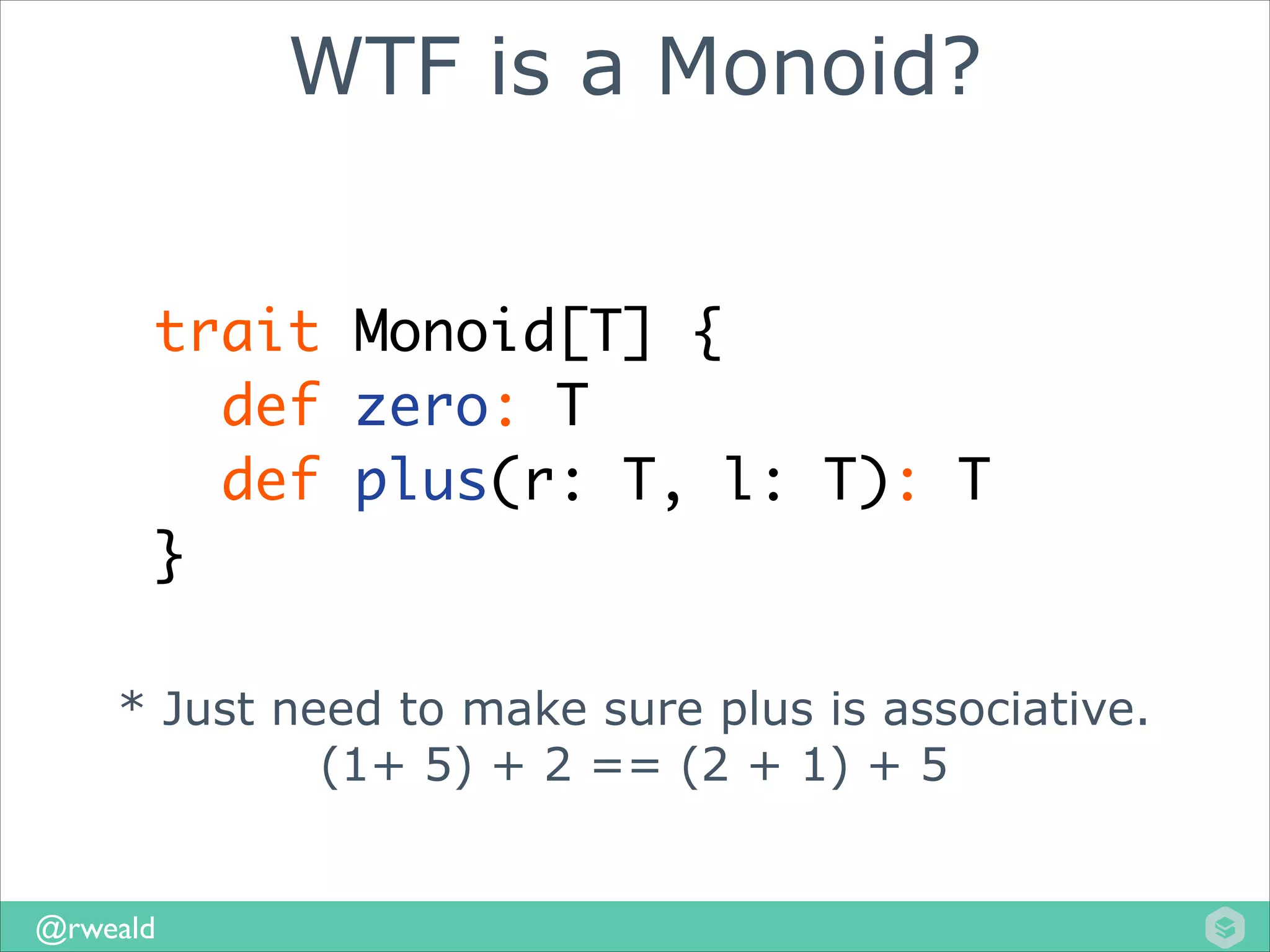 WTF is a Monoid?
trait Monoid[T] {	
def zero: T	
def plus(r: T, l: T): T	
}
* Just need to make sure plus is associative.
(1+ 5) + 2 == (2 + 1) + 5

@rweald

 