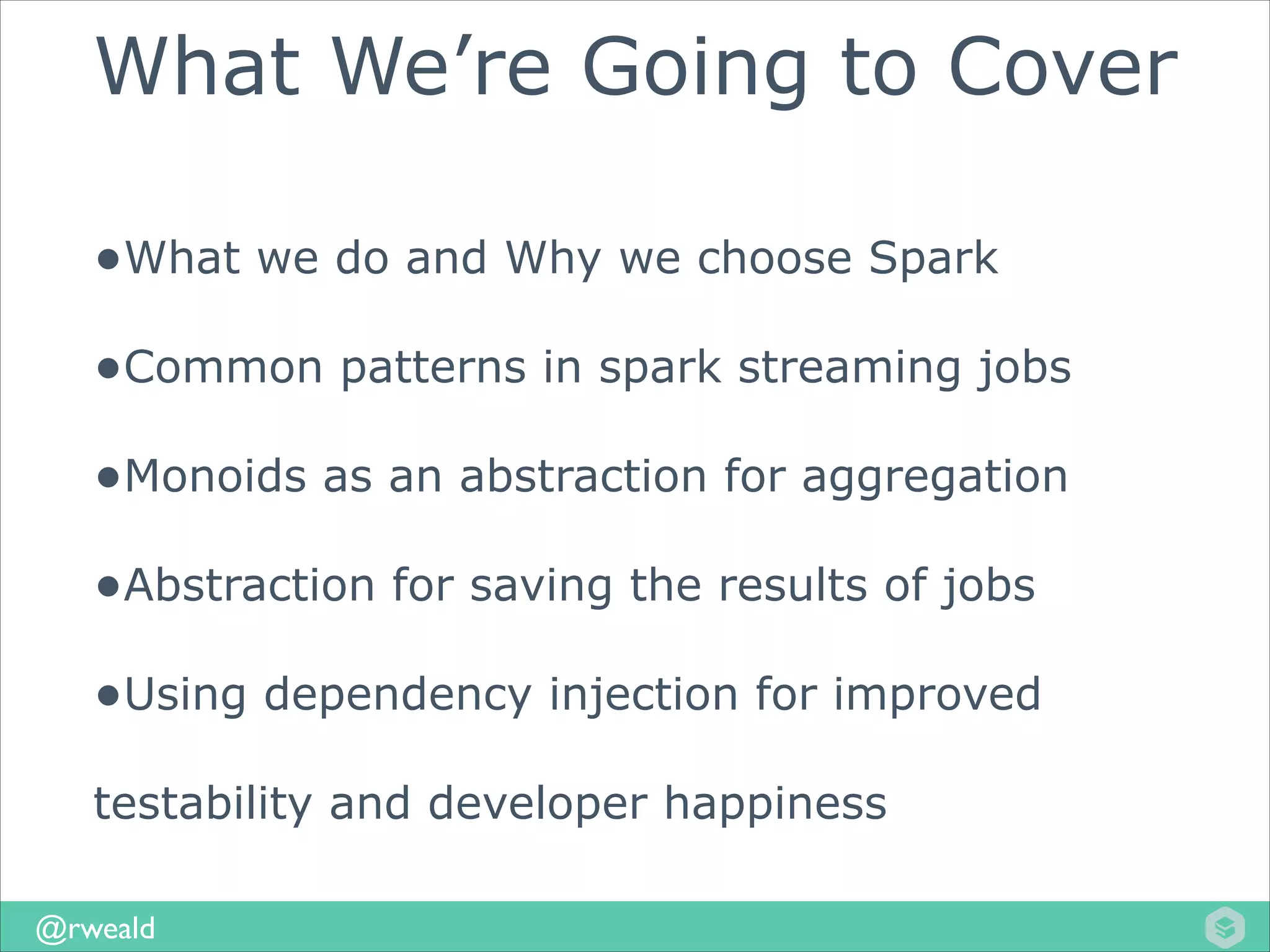 What We’re Going to Cover
•What we do and Why we choose Spark
•Common patterns in spark streaming jobs
•Monoids as an abstraction for aggregation
•Abstraction for saving the results of jobs
•Using dependency injection for improved
testability and developer happiness
@rweald

 