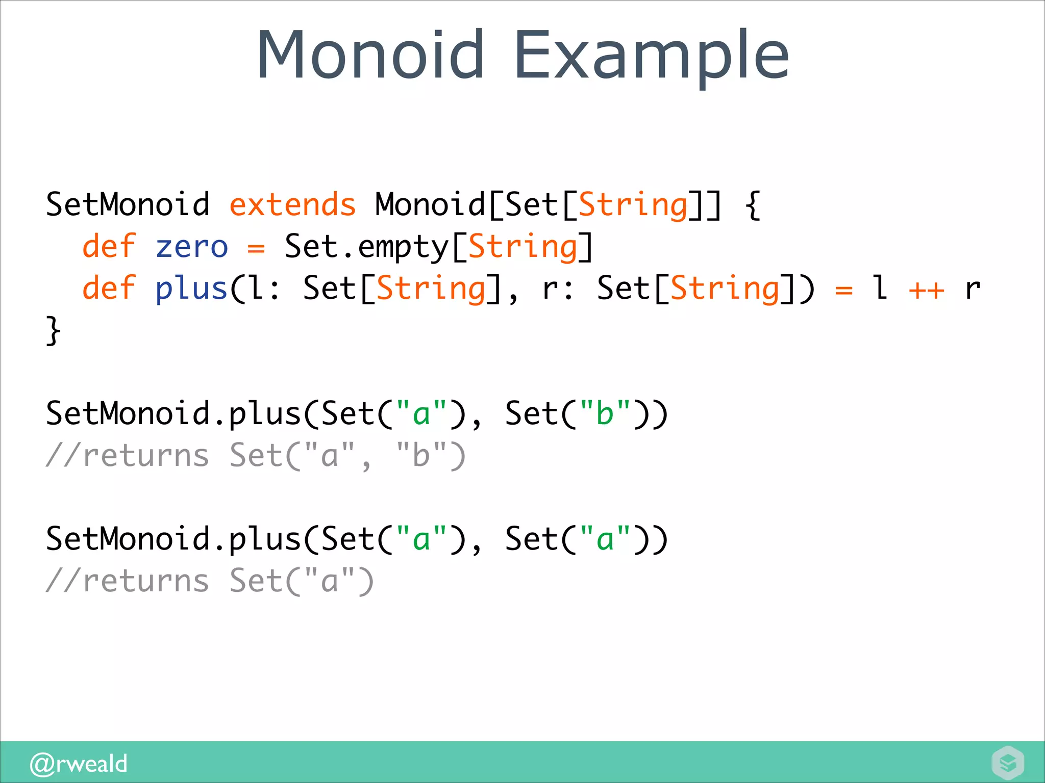 Monoid Example
SetMonoid extends Monoid[Set[String]] {	
def zero = Set.empty[String]	
def plus(l: Set[String], r: Set[String]) = l ++ r	
}	
!

SetMonoid.plus(Set("a"), Set("b"))	
//returns Set("a", "b")	
!

SetMonoid.plus(Set("a"), Set("a"))	
//returns Set("a")

@rweald

 