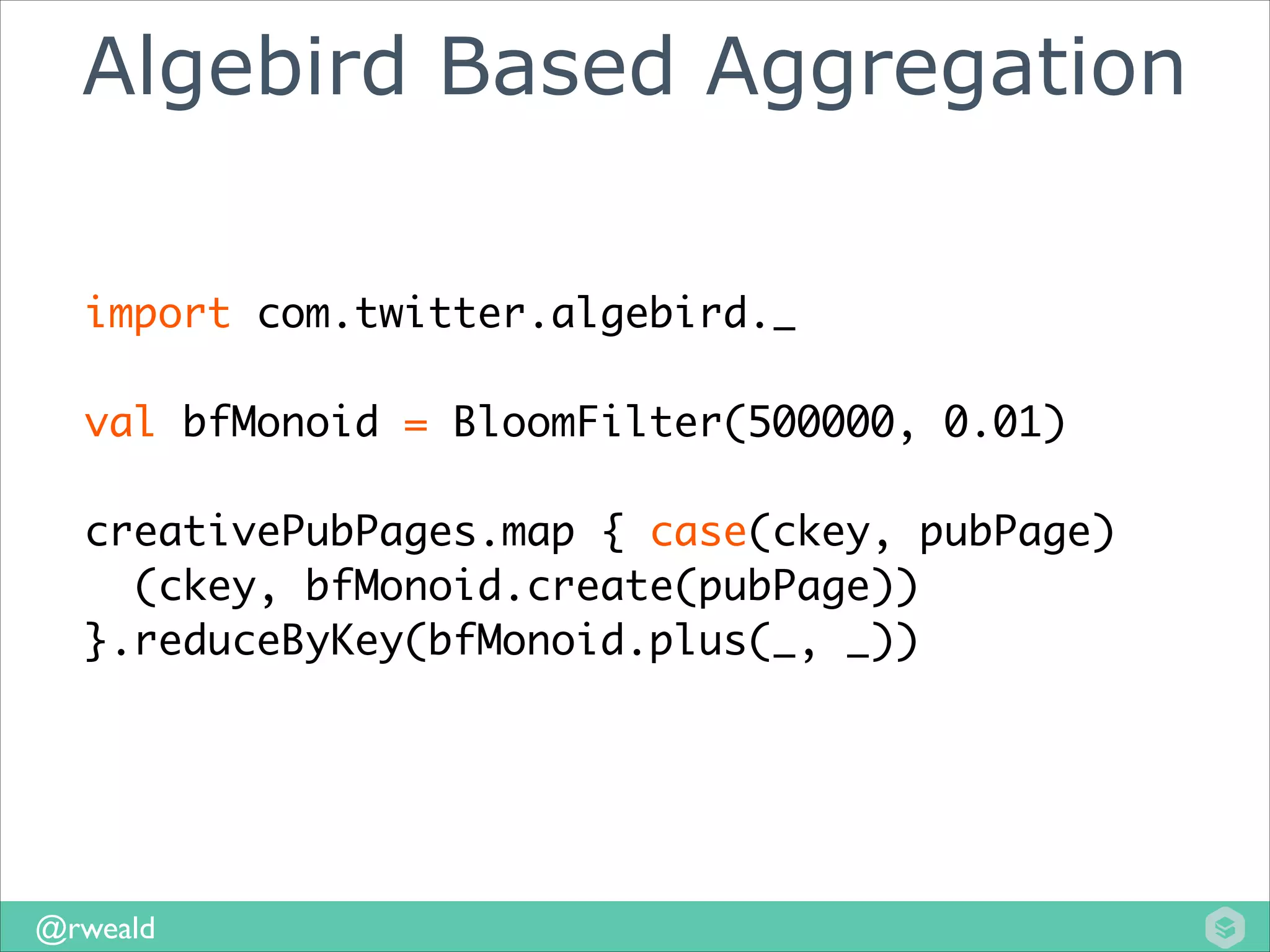 Algebird Based Aggregation
import com.twitter.algebird._	
!

val bfMonoid = BloomFilter(500000, 0.01)	
!

creativePubPages.map { case(ckey, pubPage)	
(ckey, bfMonoid.create(pubPage))	
}.reduceByKey(bfMonoid.plus(_, _))

@rweald

 